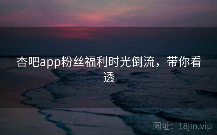杏吧app粉丝福利时光倒流,带你看透