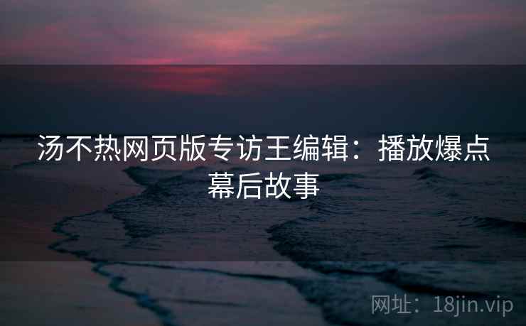 汤不热网页版专访王编辑：播放爆点幕后故事