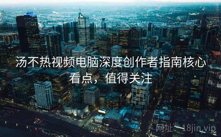 汤不热视频电脑深度创作者指南核心看点,值得关注