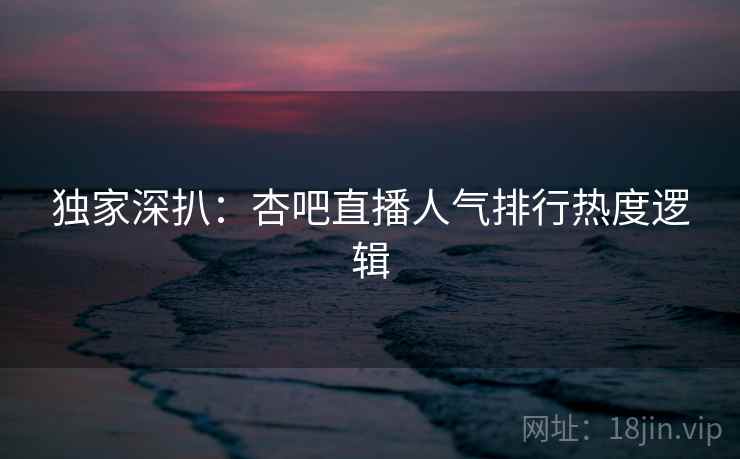 独家深扒：杏吧直播人气排行热度逻辑