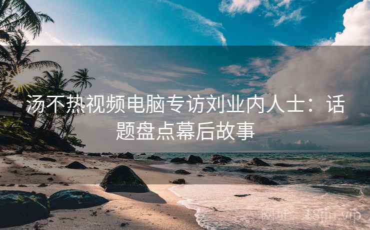 汤不热视频电脑专访刘业内人士:话题盘点幕后故事
