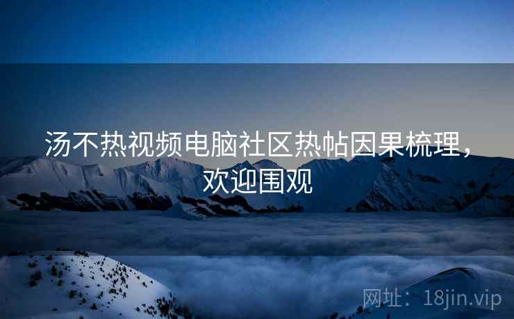 汤不热视频电脑社区热帖因果梳理,欢迎围观