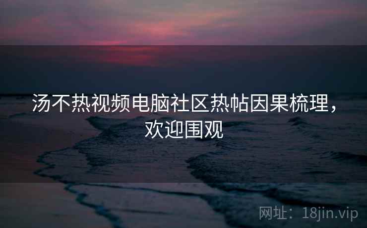 汤不热视频电脑社区热帖因果梳理,欢迎围观