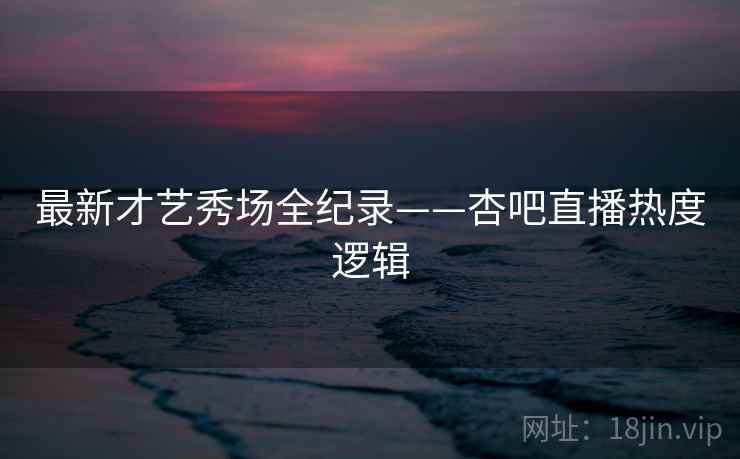 最新才艺秀场全纪录——杏吧直播热度逻辑