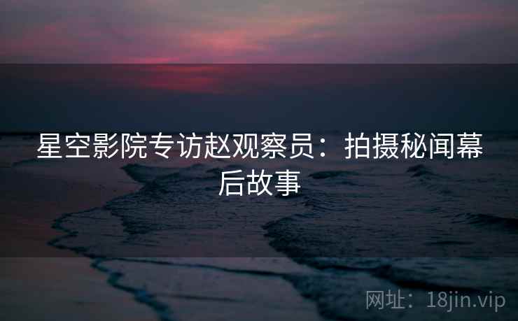 星空影院专访赵观察员:拍摄秘闻幕后故事
